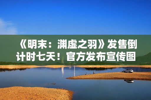 《明末：渊虚之羽》发售倒计时七天！官方发布宣传图