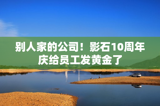 别人家的公司！影石10周年庆给员工发黄金了