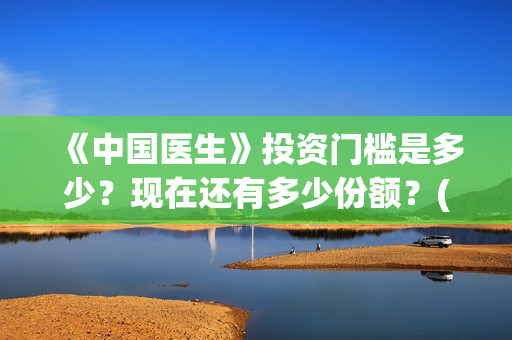 《中国医生》投资门槛是多少？现在还有多少份额？(《中国医生》怎么样)