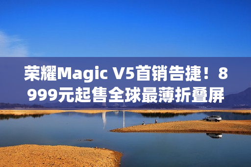 荣耀Magic V5首销告捷！8999元起售全球最薄折叠屏引爆市场