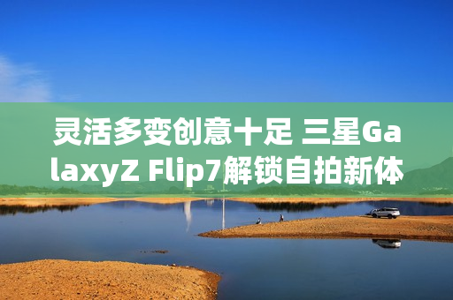 灵活多变创意十足 三星GalaxyZ Flip7解锁自拍新体验