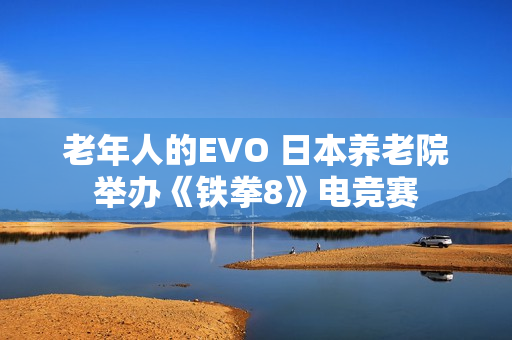 老年人的EVO 日本养老院举办《铁拳8》电竞赛