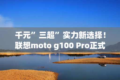 千元”三超”实力新选择！联想moto g100 Pro正式开售  学生还可享特惠