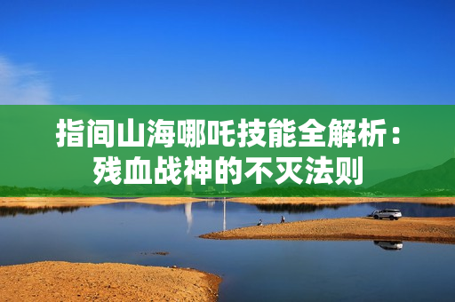 指间山海哪吒技能全解析：残血战神的不灭法则