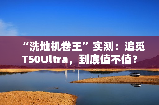 “洗地机卷王”实测：追觅T50Ultra，到底值不值？