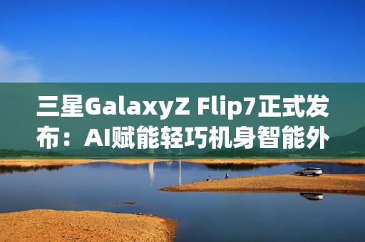 三星GalaxyZ Flip7正式发布:AI赋能轻巧机身智能外屏焕新升级 三星GalaxyZ Flip7正式发布:AI赋能轻巧机身智能外屏焕新升级
