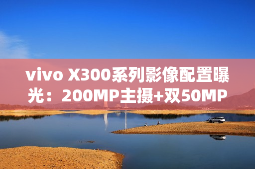 vivo X300系列影像配置曝光：200MP主摄+双50MP镜头