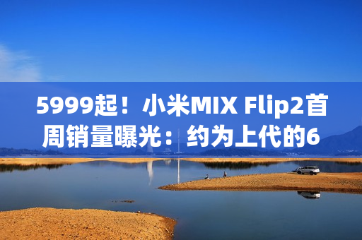5999起!小米MIX Flip2首周销量曝光:约为上代的60% 5999起!小米MIX Flip2首周销量曝光:约为上代的60%