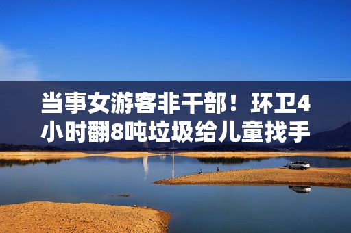 当事女游客非干部！环卫4小时翻8吨垃圾给儿童找手表 官方称会奖励谁求助都帮