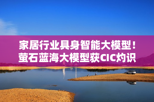 家居行业具身智能大模型!萤石蓝海大模型获CIC灼识咨询权威市场地位确认 家居行业具身智能大模型!萤石蓝海大模型获CIC灼识咨询权威市场地位确认