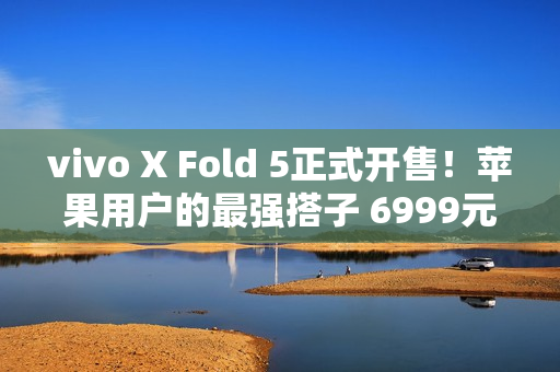 vivo X Fold 5正式开售!苹果用户的最强搭子 6999元起 vivo X Fold 5正式开售!苹果用户的最强搭子 6999元起