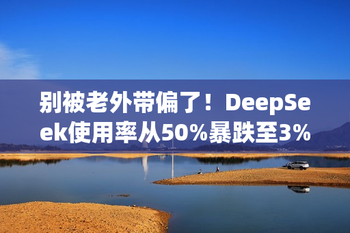 别被老外带偏了！DeepSeek使用率从50%暴跌至3% 揭秘背后：对中国科技抹黑