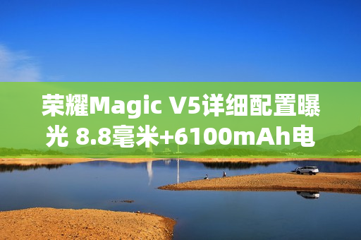 荣耀Magic V5详细配置曝光 8.8毫米+6100mAh电池