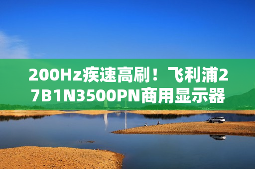 200Hz疾速高刷！飞利浦27B1N3500PN商用显示器，解锁高效生产力！