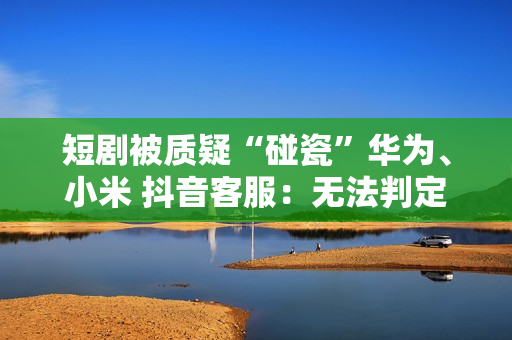 短剧被质疑“碰瓷”华为、小米 抖音客服：无法判定是否违规