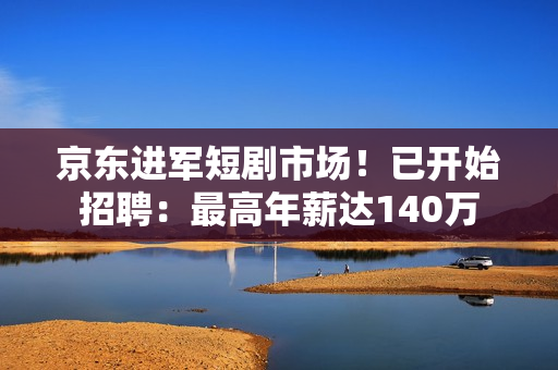 京东进军短剧市场！已开始招聘：最高年薪达140万