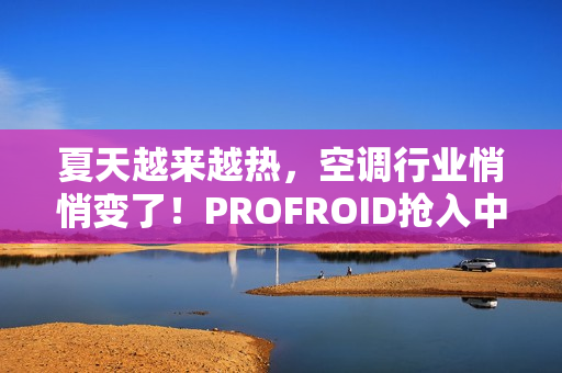 夏天越来越热,空调行业悄悄变了!PROFROID抢入中国市场 夏天越来越热,空调行业悄悄变了!PROFROID抢入中国市场