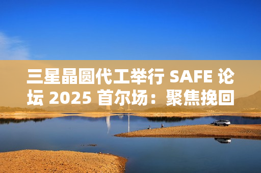 三星晶圆代工举行 SAFE 论坛 2025 首尔场：聚焦挽回客户，引入 SF2P+ 工艺
