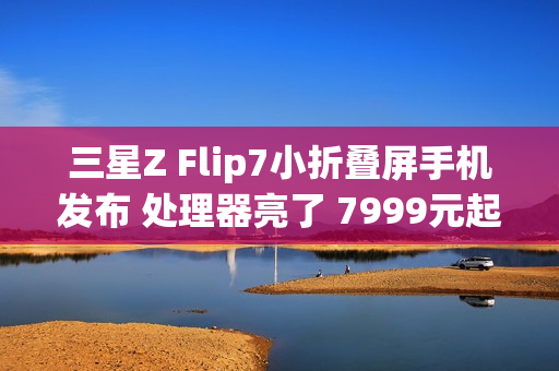 三星Z Flip7小折叠屏手机发布 处理器亮了 7999元起
