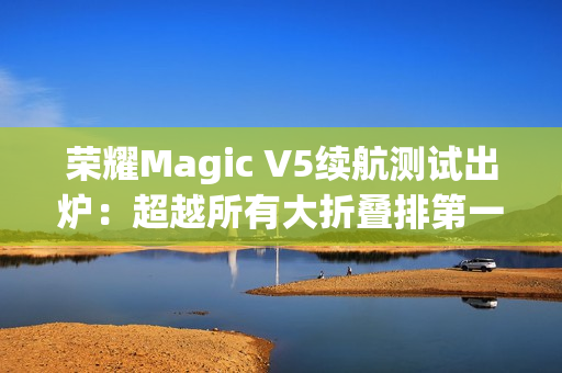 荣耀Magic V5续航测试出炉：超越所有大折叠排第一
