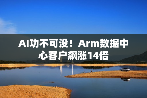 AI功不可没！Arm数据中心客户飙涨14倍