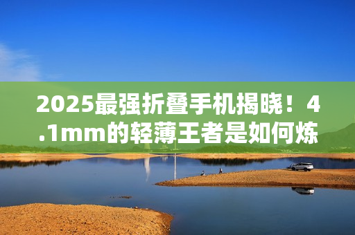2025最强折叠手机揭晓！4.1mm的轻薄王者是如何炼成的
