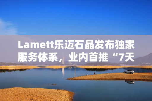 Lamett乐迈石晶发布独家服务体系,业内首推“7天无理由退货” Lamett乐迈石晶发布独家服务体系,业内首推“7天无理由退货”