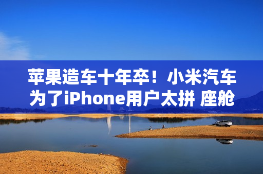 苹果造车十年卒！小米汽车为了iPhone用户太拼 座舱产品经理：苹果对我们车很认可