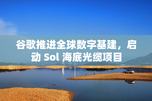 谷歌推进全球数字基建,启动 Sol 海底光缆项目 谷歌推进全球数字基建,启动 Sol 海底光缆项目