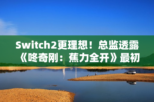 Switch2更理想！总监透露《咚奇刚：蕉力全开》最初为Switch1开发
