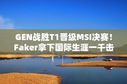 GEN战胜T1晋级MSI决赛！Faker拿下国际生涯一千击杀！