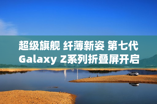 超级旗舰 纤薄新姿 第七代Galaxy Z系列折叠屏开启预约