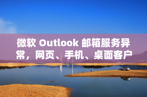 微软 Outlook 邮箱服务异常，网页、手机、桌面客户端均受影响
