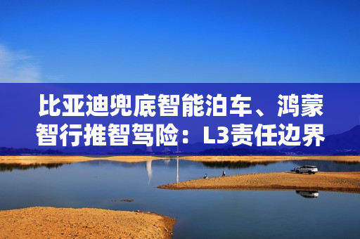 比亚迪兜底智能泊车、鸿蒙智行推智驾险：L3责任边界认定仍需突破
