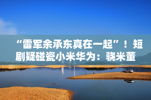 “雷军余承东真在一起”！短剧疑碰瓷小米华为：骁米董事长叫苏柒 律师称侵权