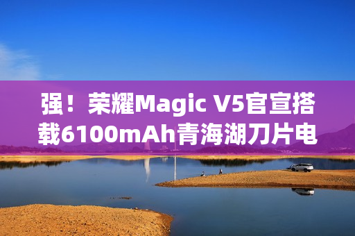 强!荣耀Magic V5官宣搭载6100mAh青海湖刀片电池 强!荣耀Magic V5官宣搭载6100mAh青海湖刀片电池