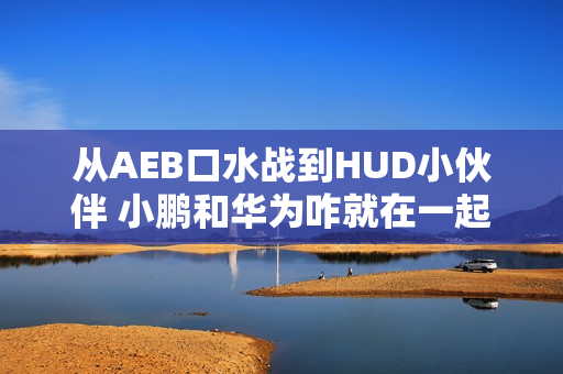 从AEB口水战到HUD小伙伴 小鹏和华为咋就在一起了？