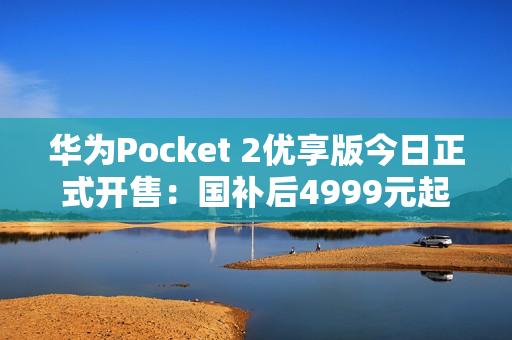 华为Pocket 2优享版今日正式开售：国补后4999元起