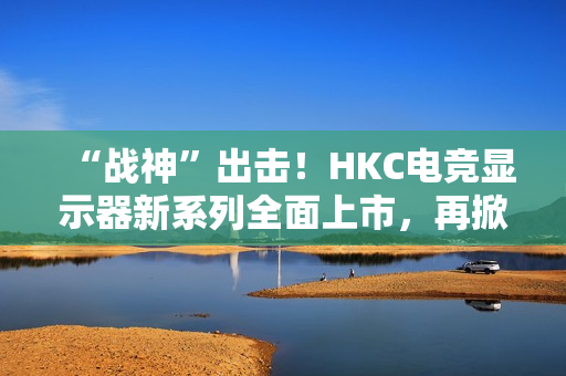 “战神”出击！HKC电竞显示器新系列全面上市，再掀性价比浪潮