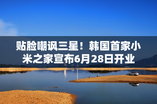 贴脸嘲讽三星！韩国首家小米之家宣布6月28日开业