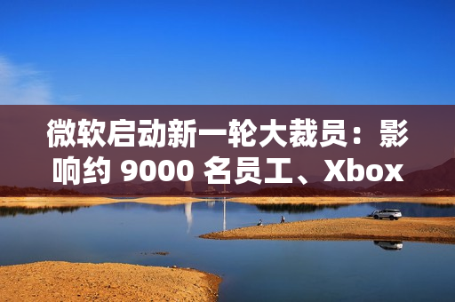 微软启动新一轮大裁员：影响约 9000 名员工、Xbox 游戏部门受重创