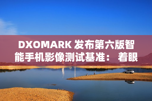 DXOMARK 发布第六版智能手机影像测试基准： 着眼用户真实体验，全面升级评测体系