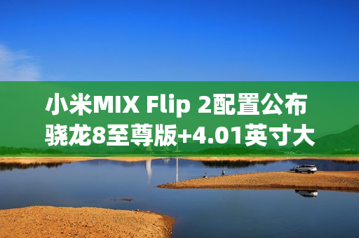 小米MIX Flip 2配置公布 骁龙8至尊版+4.01英寸大外屏