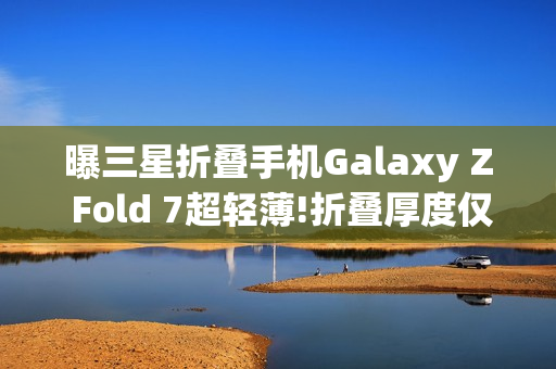 曝三星折叠手机Galaxy Z Fold 7超轻薄!折叠厚度仅9mm