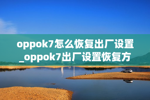 oppok7怎么恢复出厂设置_oppok7出厂设置恢复方法