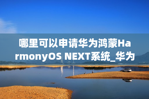 哪里可以申请华为鸿蒙HarmonyOS NEXT系统_华为鸿蒙HarmonyOS NEXT系统申请渠道