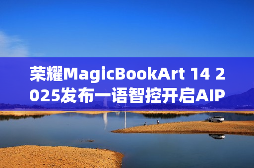 荣耀MagicBookArt 14 2025发布一语智控开启AIPC自动驾驶时代