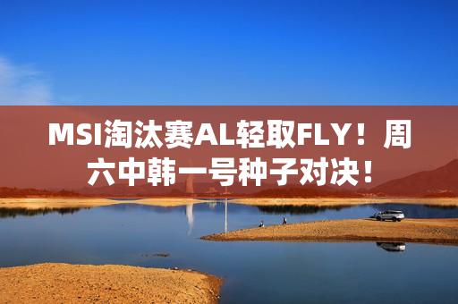 MSI淘汰赛AL轻取FLY！周六中韩一号种子对决！