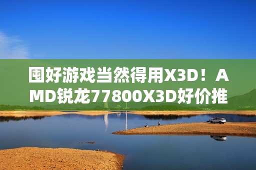 囤好游戏当然得用X3D!AMD锐龙77800X3D好价推荐 囤好游戏当然得用X3D!AMD锐龙77800X3D好价推荐