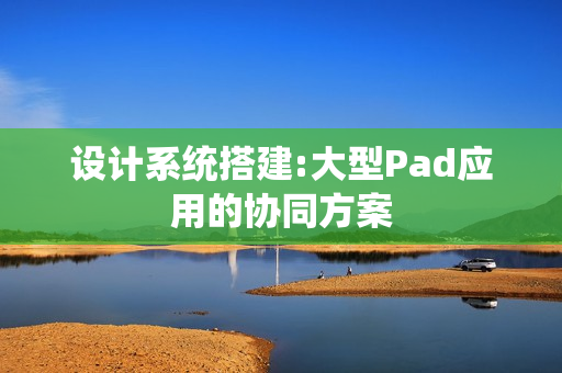 设计系统搭建:大型Pad应用的协同方案